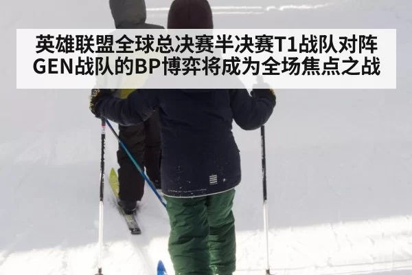 英雄联盟全球总决赛半决赛T1战队对阵GEN战队的BP博弈将成为全场焦点之战