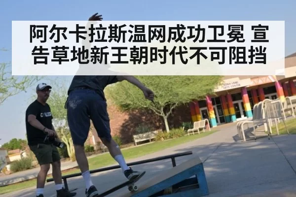 阿尔卡拉斯温网成功卫冕 宣告草地新王朝时代不可阻挡